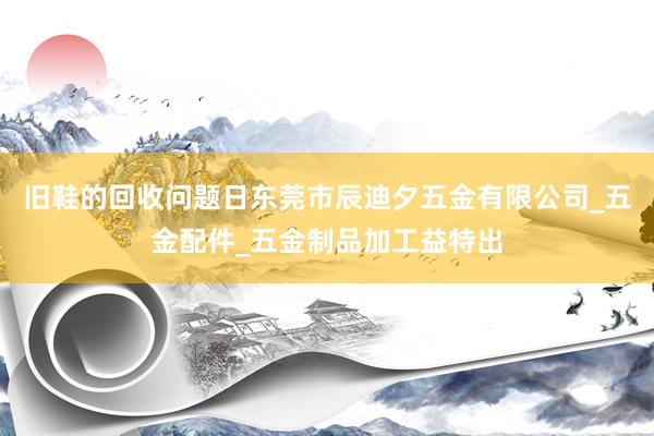 旧鞋的回收问题日东莞市辰迪夕五金有限公司_五金配件_五金制品加工益特出
