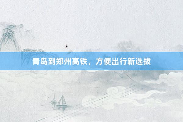 青岛到郑州高铁，方便出行新选拔