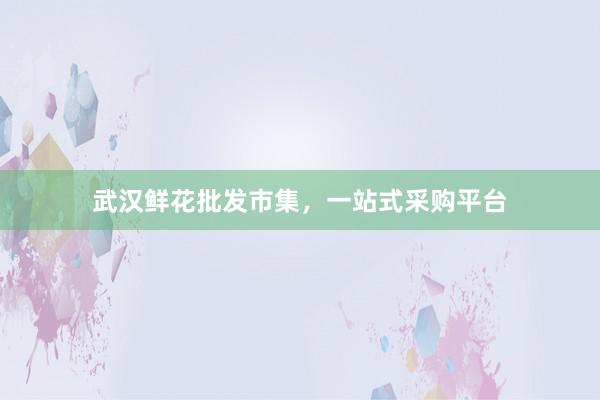 武汉鲜花批发市集,一站式采购平台